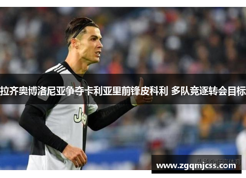 拉齐奥博洛尼亚争夺卡利亚里前锋皮科利 多队竞逐转会目标