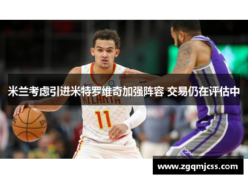米兰考虑引进米特罗维奇加强阵容 交易仍在评估中